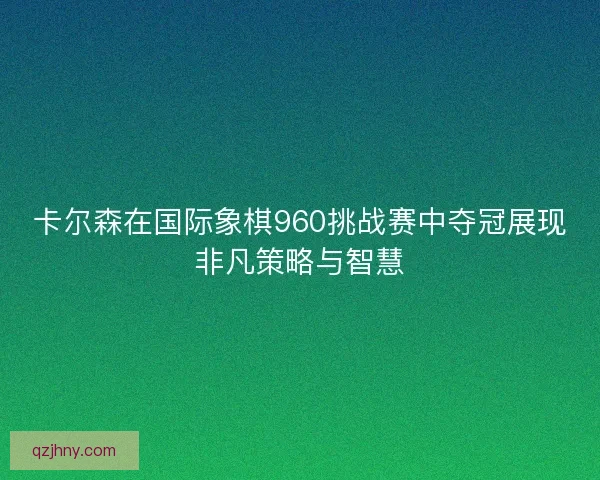 卡尔森在国际象棋960挑战赛中夺冠展现非凡策略与智慧