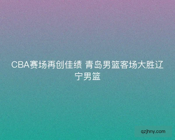 CBA赛场再创佳绩 青岛男篮客场大胜辽宁男篮